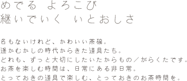 めでる よろこび 継いでいく いとおしさ 名もないけれど、かわいい茶碗。
遥かむかしの時代からきた道具たち。どれも、ずっと大切にしたいたからもの／がらくたです。お茶を楽しむ時間は、日常にある非日常。とっておきの道具で楽しむ、とっておきのお茶時間を。